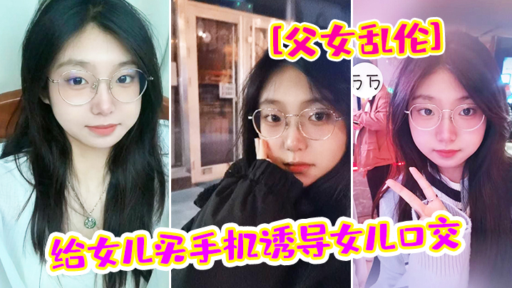 【父女乱伦】给女儿买手机诱导女儿口交_最后强插破处内射“爸_疼”