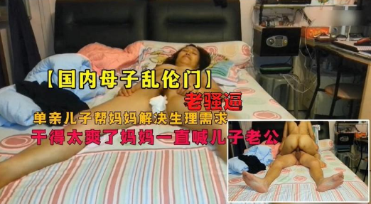 母子乱伦门，畜生儿子和老妈骚逼妈妈居家乱伦，爽的妈妈直喊儿子老公